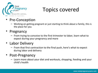Topics covered
• Pre-Conception
  – Working on getting pregnant or just starting to think about a family, this is
    the place for you
• Pregnancy
  – From trying to conceive to the first trimester to labor, learn what to
    expect during your pregnancy and more
• Labor Delivery
  – From that first contraction to the final push, here's what to expect
    during labor and delivery
• Post-Pregnancy
  – Learn more about your diet and workouts, shopping, feeding and your
    child's health


                                                               www.totalpregnancycare.com
 