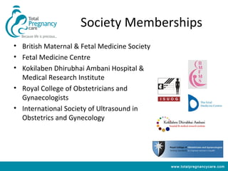 Society Memberships
• British Maternal & Fetal Medicine Society
• Fetal Medicine Centre
• Kokilaben Dhirubhai Ambani Hospital &
  Medical Research Institute
• Royal College of Obstetricians and
  Gynaecologists
• International Society of Ultrasound in
  Obstetrics and Gynecology




                                              www.totalpregnancycare.com
 