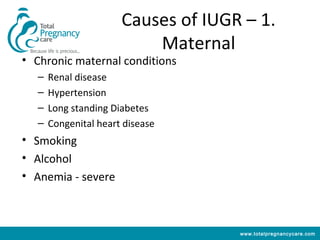 Causes of IUGR – 1.
                           Maternal
• Chronic maternal conditions
   –   Renal disease
   –   Hypertension
   –   Long standing Diabetes
   –   Congenital heart disease
• Smoking
• Alcohol
• Anemia - severe



                                     www.totalpregnancycare.com
 