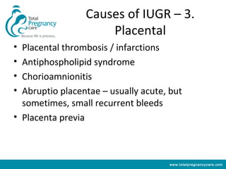 Causes of IUGR – 3.
                     Placental
• Placental thrombosis / infarctions
• Antiphospholipid syndrome
• Chorioamnionitis
• Abruptio placentae – usually acute, but
  sometimes, small recurrent bleeds
• Placenta previa



                                     www.totalpregnancycare.com
 