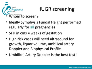 IUGR screening
• Whom to screen?
• Ideally Symphysis Fundal Height performed
  regularly for all pregnancies
• SFH in cms = weeks of gestation
• High risk cases will need ultrasound for
  growth, liquor volume, umbilical artery
  Doppler and Biophysical Profile
• Umbilical Artery Doppler is the best test!

                                     www.totalpregnancycare.com
 