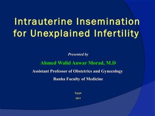 Intrauterine Insemination
for Unexplained Infertility
Presented byPresented by
Ahmed Walid Anwar Morad, M.DAhmed Walid Anwar Morad, M.D
Assistant Professor of Obstetrics and GynecologyAssistant Professor of Obstetrics and Gynecology
Banha Faculty of MedicineBanha Faculty of Medicine
EgyptEgypt
20132013
 