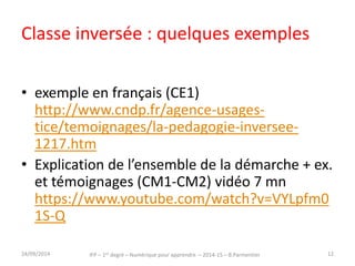 Classe inversée : quelques exemples 
• exemple en français (CE1) 
http://www.cndp.fr/agence-usages-tice/ 
temoignages/la-pedagogie-inversee- 
1217.htm 
• Explication de l’ensemble de la démarche + ex. 
et témoignages (CM1-CM2) vidéo 7 mn 
https://www.youtube.com/watch?v=VYLpfm0 
1S-Q 
IFP – 1er degré – Numérique pour 30/09/2014 apprendre – 2014-15 – B.Parmentier 12 
 