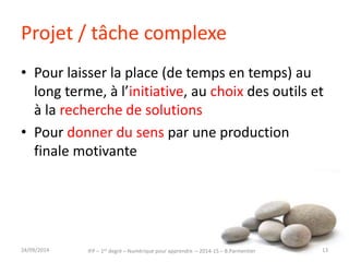 Projet / tâche complexe 
• Pour laisser la place (de temps en temps) au 
long terme, à l’initiative, au choix des outils et 
à la recherche de solutions 
• Pour donner du sens par une production 
finale motivante 
IFP – 1er degré – Numérique pour 30/09/2014 apprendre – 2014-15 – B.Parmentier 13 
 