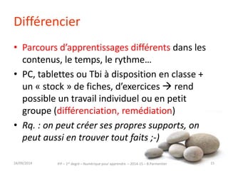 Différencier 
• Parcours d’apprentissages différents dans les 
contenus, le temps, le rythme… 
• PC, tablettes ou Tbi à disposition en classe + 
un « stock » de fiches, d’exercices  rend 
possible un travail individuel ou en petit 
groupe (différenciation, remédiation) 
• Rq. : on peut créer ses propres supports, on 
peut aussi en trouver tout faits ;-) 
IFP – 1er degré – Numérique pour 30/09/2014 apprendre – 2014-15 – B.Parmentier 15 
 