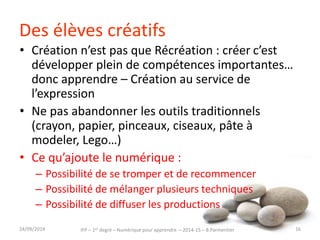 Des élèves créatifs 
• Création n’est pas que Récréation : créer c’est 
développer plein de compétences importantes… 
donc apprendre – Création au service de 
l’expression 
• Ne pas abandonner les outils traditionnels 
(crayon, papier, pinceaux, ciseaux, pâte à 
modeler, Lego…) 
• Ce qu’ajoute le numérique : 
– Possibilité de se tromper et de recommencer 
– Possibilité de mélanger plusieurs techniques 
– Possibilité de diffuser les productions 
IFP – 1er degré – Numérique pour 30/09/2014 apprendre – 2014-15 – B.Parmentier 16 
 