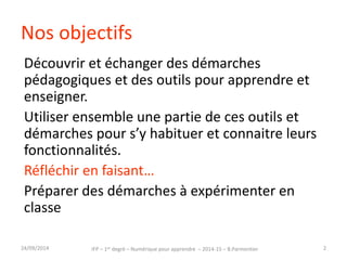 Nos objectifs 
Découvrir et échanger des démarches 
pédagogiques et des outils pour apprendre et 
enseigner. 
Utiliser ensemble une partie de ces outils et 
démarches pour s’y habituer et connaitre leurs 
fonctionnalités. 
Réfléchir en faisant… 
Préparer des démarches à expérimenter en 
classe 
IFP – 1er degré – Numérique pour 30/09/2014 apprendre – 2014-15 – B.Parmentier 2 
 