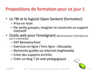 Le TBI – Open Sankoré 
• Pour montrer (« super tableau ») 
• Pour l’Interaction : faire manipuler par les élèves 
(1 élève au tableau en interaction avec la classe, 
petit groupe autour du TBI) 
• Pour enregistrer (trace du cours, capsule vidéo 
pour la classe inversée…) 
• Open Sankoré est gratuit, on le trouve ici : 
http://open-sankore.org/fr et ici 
http://planete.sankore.org/ des exemples et des 
supports proposés par des enseignants 
IFP – 1er degré – Numérique pour 30/09/2014 apprendre – 2014-15 – B.Parmentier 22 
 