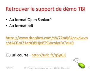 Le TBI : ex. d’usages 
• http://www.cndp.fr/agence-usages-tice/ 
temoignages/une-pedagogie-active-en-mathematiques- 
avec-le-tni-au-ce1-1233.htm 
• http://www.cndp.fr/agence-usages-tice/ 
temoignages/blog-et-tbi-pour-la-production- 
d-ecrits-au-cm2-1237.htm 
IFP – 1er degré – Numérique pour 30/09/2014 apprendre – 2014-15 – B.Parmentier 24 
 