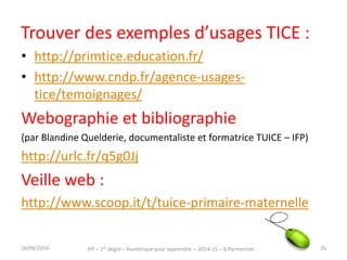 Trouver des exemples d’usages TICE : 
• http://primtice.education.fr/ 
• http://www.cndp.fr/agence-usages-tice/ 
temoignages/ 
Webographie et bibliographie 
(par Blandine Quelderie, documentaliste et formatrice TUICE – IFP) 
http://urlc.fr/q5g0Jj 
Veille web : 
http://www.scoop.it/t/tuice-primaire-maternelle 
IFP – 1er degré – Numérique pour 30/09/2014 apprendre – 2014-15 – B.Parmentier 26 
 