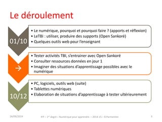 Le déroulement 
IFP – 1er degré – Numérique pour apprendre – 2014-15 – B.Parmentier 
01/10 
• Le numérique, pourquoi et pourquoi faire ? (apports et réflexion) 
• LeTBI : utiliser, produire des supports (Open Sankoré) 
• Quelques outils web pour l’enseignant 
 
• Tester activités TBI, s’entrainer avec Open Sankoré 
• Consulter ressources données en jour 1 
• Imaginer des situations d’apprentissage possibles avec le 
numérique 
10/12 
• PC, logiciels, outils web (suite) 
• Tablettes numériques 
• Elaboration de situations d’apprentissage à tester ultérieurement 
30/09/2014 3 
 