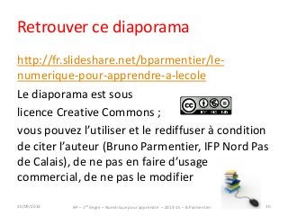 Retrouver ce diaporama 
http://fr.slideshare.net/bparmentier/le-numerique- 
pour-apprendre-a-lecole 
Le diaporama est sous 
licence Creative Commons ; 
vous pouvez l’utiliser et le rediffuser à condition 
de citer l’auteur (Bruno Parmentier, IFP Nord Pas 
de Calais), de ne pas en faire d’usage 
commercial, de ne pas le modifier 
IFP – 1er degré – Numérique pour 30/09/2014 apprendre – 2014-15 – B.Parmentier 30 
 