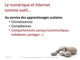 Le numérique et Internet 
comme outil… 
Au service des apprentissages scolaires 
• Connaissances 
• Compétences 
• Comportements sociaux (communiquer, 
collaborer, partager…) 
30/09/2014 5 
IFP – 1er degré – Numérique pour apprendre – 2014-15 – B.Parmentier 
 