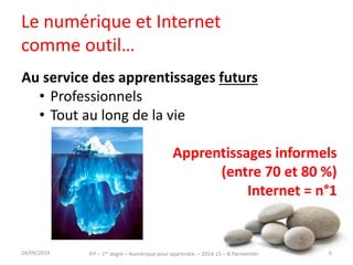 Le numérique et Internet 
comme outil… 
Au service des apprentissages futurs 
• Professionnels 
• Tout au long de la vie 
Apprentissages informels 
(entre 70 et 80 %) 
Internet = n°1 
30/09/2014 6 
IFP – 1er degré – Numérique pour apprendre – 2014-15 – B.Parmentier 
 