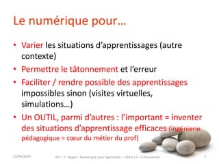 Le numérique pour… 
• Varier les situations d’apprentissages (autre 
contexte) 
• Permettre le tâtonnement et l’erreur 
• Faciliter / rendre possible des apprentissages 
impossibles sinon (visites virtuelles, 
simulations…) 
• Un OUTIL, parmi d’autres : l’important = inventer 
des situations d’apprentissage efficaces (ingénierie 
pédagogique = coeur du métier du prof) 
IFP – 1er degré – Numérique pour 30/09/2014 apprendre – 2014-15 – B.Parmentier 7 
 