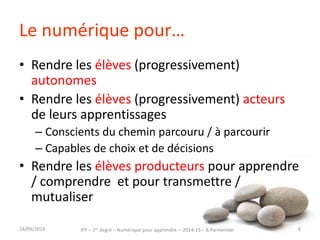 Le numérique pour… 
• Rendre les élèves (progressivement) 
autonomes 
• Rendre les élèves (progressivement) acteurs 
de leurs apprentissages 
– Conscients du chemin parcouru / à parcourir 
– Capables de choix et de décisions 
• Rendre les élèves producteurs pour apprendre 
/ comprendre et pour transmettre / 
mutualiser 
IFP – 1er degré – Numérique pour 30/09/2014 apprendre – 2014-15 – B.Parmentier 8 
 