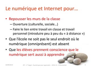 Le numérique et Internet pour… 
• Repousser les murs de la classe 
– Ouverture (culturelle, sociale…) 
– Faire le lien entre travail en classe et travail 
personnel (introduire peu à peu du « à distance ») 
• Que l’école ne soit pas le seul endroit où le 
numérique (omniprésent) est absent 
• Que les élèves prennent conscience que le 
numérique sert aussi à apprendre 
IFP – 1er degré – Numérique pour 30/09/2014 apprendre – 2014-15 – B.Parmentier 9 
 
