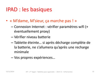 IPAD : les basiques 
• « M’dame, M’sieur, ça marche pas ! » 
– Connexion Internet : vérifier paramètres wifi (+ 
éventuellement proxy) 
– Vérifier niveau batterie 
– Tablette éteinte… si après décharge complète de 
la batterie, ne s’allumera qu’après une recharge 
minimale 
– Vos propres expériences… 
15/12/2014 IFP – 2nd degré – Tablettes pour apprendre – 2014-15 – B.Parmentier 10 
 