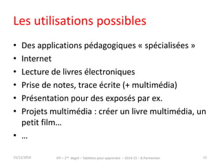 Les utilisations possibles 
• Des applications pédagogiques « spécialisées » 
• Internet 
• Lecture de livres électroniques 
• Prise de notes, trace écrite (+ multimédia) 
• Présentation pour des exposés par ex. 
• Projets multimédia : créer un livre multimédia, un 
petit film… 
• … 
15/12/2014 IFP – 2nd degré – Tablettes pour apprendre – 2014-15 – B.Parmentier 12 
 