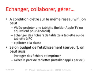 Echanger, collaborer, gérer… 
• A condition d’être sur le même réseau wifi, on 
peut 
– Vidéo-projeter une tablette (boitier Apple TV ou 
équivalent pour Android) 
– Echanger des fichiers de tablette à tablette ou de 
tablette à PC 
– « piloter » la classe 
• Selon budget de l’établissement (serveur), on 
peut aussi 
– Partager des fichiers et imprimer 
– Gérer le parc de tablettes (installer applis par ex.) 
15/12/2014 IFP – 2nd degré – Tablettes pour apprendre – 2014-15 – B.Parmentier 13 
 