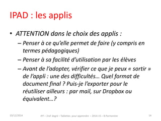IPAD : les applis 
• ATTENTION dans le choix des applis : 
– Penser à ce qu’elle permet de faire (y compris en 
termes pédagogiques) 
– Penser à sa facilité d’utilisation par les élèves 
– Avant de l’adopter, vérifier ce que je peux « sortir » 
de l’appli : une des difficultés… Quel format de 
document final ? Puis-je l’exporter pour le 
réutiliser ailleurs : par mail, sur Dropbox ou 
équivalent…? 
15/12/2014 IFP – 2ndr degré – Tablettes pour apprendre – 2014-15 – B.Parmentier 14 
 