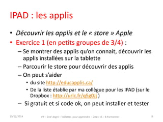 IPAD : les applis 
• Découvrir les applis et le « store » Apple 
• Exercice 1 (en petits groupes de 3/4) : 
– Se montrer des applis qu’on connait, découvrir les 
applis installées sur la tablette 
– Parcourir le store pour découvrir des applis 
– On peut s’aider du site http://educapplis.ca/ 
– Si gratuit et si code ok, on peut installer et tester 
15/12/2014 IFP – 2nd degré – Tablettes pour apprendre – 2014-15 – B.Parmentier 16 
 