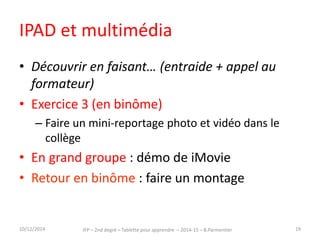 IPAD et multimédia 
• Découvrir en faisant… (entraide + appel au 
formateur) 
• Exercice 3 (en binôme) 
– Faire un mini-reportage photo et vidéo dans le 
collège 
• En grand groupe : démo de iMovie 
• Retour en binôme : faire un montage 
15/12/2014 IFP – 2nd degré – Tablettes pour apprendre – 2014-15 – B.Parmentier 19 
 
