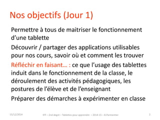 Nos objectifs (Jour 1) 
Permettre à tous de maitriser le fonctionnement 
d’une tablette 
Découvrir / partager des applications utilisables 
pour nos cours, savoir où et comment les trouver 
Réfléchir en faisant… : ce que l’usage des tablettes 
induit dans le fonctionnement de la classe, le 
déroulement des activités pédagogiques, les 
postures de l’élève et de l’enseignant 
Préparer des démarches à expérimenter en classe 
IFP – 2nd degré – Tablettes pour 15/12/2014 apprendre – 2014-15 – B.Parmentier 2 
 