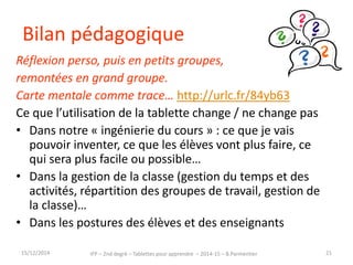 Bilan pédagogique 
Réflexion perso, puis en petits groupes, 
remontées en grand groupe. 
Carte mentale comme trace… http://urlc.fr/84yb63 
Ce que l’utilisation de la tablette change / ne change 
pas 
• Dans notre « ingénierie du cours » : ce que je vais 
pouvoir inventer, ce que les élèves vont plus faire, 
ce qui sera plus facile ou possible… 
• Dans la gestion de la classe (gestion du temps et 
des activités, répartition des groupes de travail…) 
• Dans les postures des élèves et des enseignants 
15/12/2014 IFP – 2nd degré – Tablettes pour apprendre – 2014-15 – B.Parmentier 21 
 