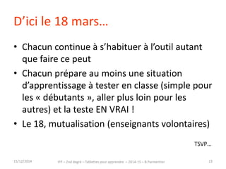 D’ici le 18 mars… 
• Chacun continue à s’habituer à l’outil autant 
que faire ce peut 
• Chacun prépare au moins une situation 
d’apprentissage à tester en classe (simple pour 
les « débutants », aller plus loin pour les 
autres) et la teste EN VRAI ! 
• Le 18, mutualisation (enseignants volontaires) 
TSVP… 
15/12/2014 IFP – 2nd degré – Tablettes pour apprendre – 2014-15 – B.Parmentier 23 
 