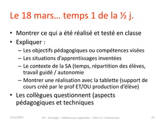 Le 18 mars… temps 1 de la ½ j. 
• Montrer ce qui a été réalisé et testé en classe 
• Expliquer : 
– Les objectifs pédagogiques ou compétences visées 
– Les situations d’apprentissages inventées 
– Le contexte de la SA (temps, répartition des élèves, 
travail guidé / autonomie…) 
– Montrer une réalisation avec la tablette (support de 
cours créé par le prof ET/OU production d’élève) 
• Les collègues questionnent (aspects 
pédagogiques et techniques) 
15/12/2014 IFP – 2nd degré – Tablettes pour apprendre – 2014-15 – B.Parmentier 24 
 