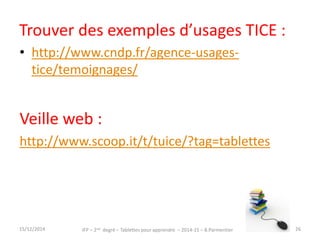 Trouver des exemples d’usages TICE : 
• http://www.cndp.fr/agence-usages-tice/ 
temoignages/ 
Veille web : 
http://www.scoop.it/t/tuice/?tag=tablettes 
IFP – 2nd degré – Tablettes pour 15/12/2014 apprendre – 2014-15 – B.Parmentier 26 
 