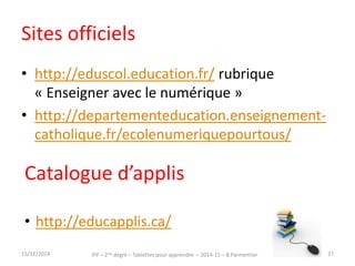 Sites officiels 
• http://eduscol.education.fr/ rubrique 
« Enseigner avec le numérique » 
• http://departementeducation.enseignement-catholique. 
fr/ecolenumeriquepourtous/ 
Catalogue d’applis 
• http://educapplis.ca/ 
15/12/2014 IFP – 2nd degré – Tablettes pour apprendre – 2014-15 – B.Parmentier 27 
 