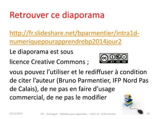 Retrouver ce diaporama 
http://fr.slideshare.net/bparmentier/intra2d-tablettespourapprendrebp2014 
Le diaporama est sous 
licence Creative Commons ; 
vous pouvez l’utiliser et le rediffuser à condition 
de citer l’auteur (Bruno Parmentier, IFP Nord Pas 
de Calais), de ne pas en faire d’usage 
commercial, de ne pas le modifier 
IFP – 2nd degré – Tablettes pour 15/12/2014 apprendre – 2014-15 – B.Parmentier 28 
 