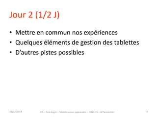 Jour 2 (1/2 J) 
• Mettre en commun nos expériences 
• Quelques éléments de gestion des tablettes 
• D’autres pistes possibles 
15/12/2014 IFP – 2nd degré – Tablettes pour apprendre – 2014-15 – B.Parmentier 3 
 