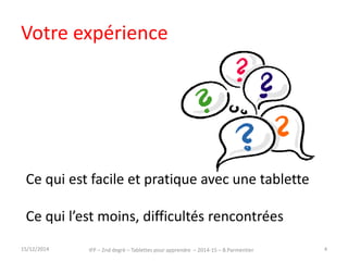 Votre expérience 
Ce qui est facile et pratique avec une tablette 
Ce qui l’est moins, difficultés rencontrées 
15/12/2014 IFP – 2nd degré – Tablettes pour apprendre – 2014-15 – B.Parmentier 4 
 