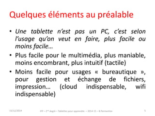 Quelques éléments au préalable 
• Une tablette n’est pas un PC, c’est selon 
l’usage qu’on veut en faire, plus facile ou 
moins facile… 
• Plus facile pour le multimédia, plus maniable, 
moins encombrant, plus intuitif (tactile) 
• Moins facile pour usages « bureautique », 
pour gestion et échange de fichiers, 
impression… (cloud indispensable, wifi 
indispensable) 
15/12/2014 IFP – 2nd degré – Tablettes pour apprendre – 2014-15 – B.Parmentier 5 
 
