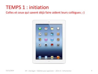 TEMPS 1 : initiation 
Celles et ceux qui savent déjà faire aident leurs collègues ;-) 
15/12/2014 IFP – 2nd degré – Tablettes pour apprendre – 2014-15 – B.Parmentier 6 
 