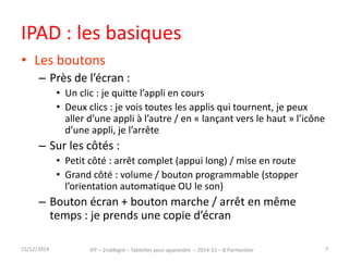 IPAD : les basiques 
• Les boutons 
– Près de l’écran : 
• Un clic : je quitte l’appli en cours 
• Deux clics : je vois toutes les applis qui tournent, je peux 
aller d’une appli à l’autre / en « lançant vers le haut » l’icône 
d’une appli, je l’arrête 
– Sur les côtés : 
• Petit côté : arrêt complet (appui long) / mise en route 
• Grand côté : volume / bouton programmable (stopper 
l’orientation automatique OU le son) 
– Bouton écran + bouton marche / arrêt en même 
temps : je prends une copie d’écran 
15/12/2014 IFP – 2nd degré – Tablettes pour apprendre – 2014-15 – B.Parmentier 7 
 