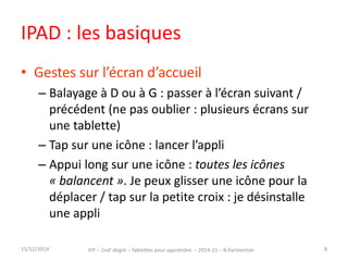 IPAD : les basiques 
• Gestes sur l’écran d’accueil 
– Balayage à D ou à G : passer à l’écran suivant / 
précédent (ne pas oublier : plusieurs écrans sur 
une tablette) 
– Tap sur une icône : lancer l’appli 
– Appui long sur une icône : toutes les icônes 
« balancent ». Je peux glisser une icône pour la 
déplacer / tap sur la petite croix : je désinstalle 
une appli 
15/12/2014 IFP – 2nd degré – Tablettes pour apprendre – 2014-15 – B.Parmentier 8 
 