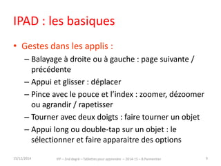 IPAD : les basiques 
• Gestes dans les applis : 
– Balayage à droite ou à gauche : page suivante / 
précédente 
– Appui et glisser : déplacer 
– Pince avec le pouce et l’index : zoomer, dézoomer 
ou agrandir / rapetisser 
– Tourner avec deux doigts : faire tourner un objet 
– Appui long ou double-tap sur un objet : le 
sélectionner et faire apparaitre des options 
15/12/2014 IFP – 2nd degré – Tablettes pour apprendre – 2014-15 – B.Parmentier 9 
 