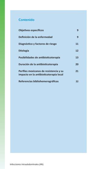 Contenido
Objetivos específicos

9

Definición de la enfermedad

9

Diagnóstico y factores de riesgo

11

Etiología

12

Posibilidades de antibioticoterapia

13

Duración de la antibioticoterapia

20

Perfiles mexicanos de resistencia y su
impacto en la antibioticoterapia local

21

Referencias bibliohemerográficas

22

Infecciones intraabdominales (IIA)

 