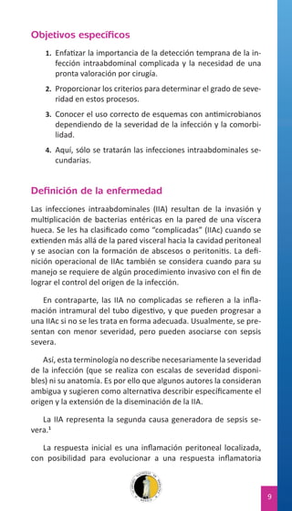 Objetivos específicos
1.	 Enfatizar la importancia de la detección temprana de la in-

fección intraabdominal complicada y la necesidad de una
pronta valoración por cirugía.

2.	 Proporcionar los criterios para determinar el grado de seve-

ridad en estos procesos.

3.	 Conocer el uso correcto de esquemas con antimicrobianos

dependiendo de la severidad de la infección y la comorbilidad.

4.	 Aquí, sólo se tratarán las infecciones intraabdominales se-

cundarias.

Definición de la enfermedad
Las infecciones intraabdominales (IIA) resultan de la invasión y
multiplicación de bacterias entéricas en la pared de una víscera
hueca. Se les ha clasificado como “complicadas” (IIAc) cuando se
extienden más allá de la pared visceral hacia la cavidad peritoneal
y se asocian con la formación de abscesos o peritonitis. La definición operacional de IIAc también se considera cuando para su
manejo se requiere de algún procedimiento invasivo con el fin de
lograr el control del origen de la infección.
En contraparte, las IIA no complicadas se refieren a la inflamación intramural del tubo digestivo, y que pueden progresar a
una IIAc si no se les trata en forma adecuada. Usualmente, se presentan con menor severidad, pero pueden asociarse con sepsis
severa.
Así, esta terminología no describe necesariamente la severidad
de la infección (que se realiza con escalas de severidad disponibles) ni su anatomía. Es por ello que algunos autores la consideran
ambigua y sugieren como alternativa describir específicamente el
origen y la extensión de la diseminación de la IIA.
La IIA representa la segunda causa generadora de sepsis severa.1
La respuesta inicial es una inflamación peritoneal localizada,
con posibilidad para evolucionar a una respuesta inflamatoria

9

 