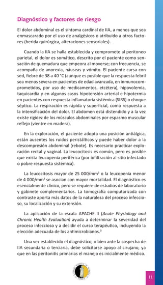 Diagnóstico y factores de riesgo
El dolor abdominal es el síntoma cardinal de IIA, a menos que sea
enmascarado por el uso de analgésicos o atribuido a otros factores (herida quirúrgica, alteraciones sensoriales).
Cuando la IIA se halla establecida y compromete al peritoneo
parietal, el dolor es somático, descrito por el paciente como sensación de quemadura que empeora al moverse; con frecuencia, se
acompaña de anorexia, náuseas y vómito. El paciente cursa con
sed, fiebre de 38 a 40 °C (aunque es posible que la respuesta febril
sea menos severa en pacientes de edad avanzada, en inmunocomprometidos, por uso de medicamentos, etcétera), hipovolemia,
taquicardia y en algunos casos hipotensión arterial e hipotermia
en pacientes con respuesta inflamatoria sistémica (SIRS) o choque
séptico. La respiración es rápida y superficial, como respuesta a
la intensificación del dolor. El abdomen está distendido y a la vez
existe rigidez de los músculos abdominales por espasmo muscular
reflejo (vientre en madera).
En la exploración, el paciente adopta una posición antiálgica,
están ausentes los ruidos peristálticos y puede haber dolor a la
descompresión abdominal (rebote). Es necesario practicar exploración rectal y vaginal. La leucocitosis es común, pero es posible
que exista leucopenia periférica (por infiltración al sitio infectado
o pobre respuesta sistémica).
La leucocitosis mayor de 25 000/mm3 o la leucopenia menor
de 4 000/mm3 se asocian con mayor mortalidad. El diagnóstico es
esencialmente clínico, pero se requiere de estudios de laboratorio
y gabinete complementarios. La tomografía computarizada con
contraste aporta más datos de la naturaleza del proceso infeccioso, su localización y su extensión.
La aplicación de la escala APACHE II (Acute Physiology and
Chronic Health Evaluation) ayuda a determinar la severidad del
proceso infeccioso y a decidir el curso terapéutico, incluyendo la
elección adecuada de los antimicrobianos.3
Una vez establecido el diagnóstico, o bien ante la sospecha de
IIA secundaria o terciaria, debe solicitarse apoyo al cirujano, ya
que en las peritonitis primarias el manejo es inicialmente médico.

11

 