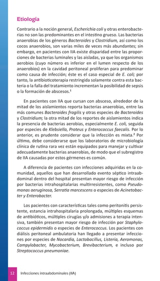 Etiología
Contrario a la noción general, Escherichia coli y otras enterobacterias no son las predominantes en el intestino grueso. Las bacterias
anaerobias de los géneros Bacteroides y Clostridium, así como los
cocos anaerobios, son varias miles de veces más abundantes; sin
embargo, en pacientes con IIA existe disparidad entre las proporciones de bacterias luminales y las aisladas, ya que los organismos
aerobios (cuyo número es inferior en el lumen respecto de los
anaerobios) en la cavidad peritoneal proliferan para predominar
como causa de infección; éste es el caso especial de E. coli; por
tanto, la antibioticoterapia restringida solamente contra esta bacteria o la falla del tratamiento incrementan la posibilidad de sepsis
o la formación de abscesos.1
En pacientes con IIA que cursan con absceso, alrededor de la
mitad de los aislamientos reporta bacterias anaerobias, entre las
más comunes Bacteroides fragilis y otras especies de Bacteroides
y Clostridium; la otra mitad de los reportes de aislamientos indica
la presencia de bacterias aerobias, especialmente E. coli, seguida
por especies de Klebsiella, Proteus y Enterococcus faecalis. Por lo
anterior, es prudente considerar que la infección es mixta.2 Por
último, debe considerarse que los laboratorios de microbiología
clínica de rutina rara vez están equipados para manejar y cultivar
adecuadamente bacterias anaerobias, de modo que el subregistro
de IIA causadas por estos gérmenes es común.
A diferencia de pacientes con infecciones adquiridas en la comunidad, aquellos que han desarrollado evento séptico intraabdominal dentro del hospital presentan mayor riesgo de infección
por bacterias intrahospitalarias multirresistentes, como Pseudomonas aeruginosa, Serratia marcescens o especies de Acinetobacter y Enterobacter.
Los pacientes con características tales como peritonitis persistente, estancia intrahospitalaria prolongada, múltiples esquemas
de antibióticos, múltiples cirugías y/o admisiones a terapia intensiva, también presentan mayor riesgo de infección por Staphylococcus epidermidis o especies de Enterococcus. Los pacientes con
diálisis peritoneal ambulatoria han llegado a presentar infecciones por especies de Nocardia, Lactobacillus, Listeria, Aeromonas,
Campylobacter, Mycobacterium, Brevibacterium, e incluso por
Streptococcus pneumoniae.

12

Infecciones intraabdominales (IIA)

 