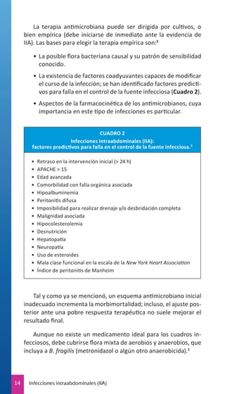 La terapia antimicrobiana puede ser dirigida por cultivos, o
bien empírica (debe iniciarse de inmediato ante la evidencia de
IIA). Las bases para elegir la terapia empírica son:2
•	 La posible flora bacteriana causal y su patrón de sensibilidad
conocido.
•	 La existencia de factores coadyuvantes capaces de modificar
el curso de la infección; se han identificado factores predictivos para falla en el control de la fuente infecciosa (Cuadro 2).
•	 Aspectos de la farmacocinética de los antimicrobianos, cuya
importancia en este tipo de infecciones es particular.
CUADRO 2
Infecciones intraabdominales (IIA):
factores predictivos para falla en el control de la fuente infecciosa. 5
•	 Retraso en la intervención inicial (> 24 h)
•	 APACHE > 15
•	 Edad avanzada
•	 Comorbilidad con falla orgánica asociada
•	 Hipoalbuminemia
•	 Peritonitis difusa
•	 Imposibilidad para realizar drenaje y/o desbridación completa
•	 Malignidad asociada
•	 Hipocolesterolemia
•	 Desnutrición
•	 Hepatopatía
•	 Neuropatía
•	 Uso de esteroides
•	 Mala clase funcional en la escala de la New York Heart Association
•	 Índice de peritonitis de Manheim

Tal y como ya se mencionó, un esquema antimicrobiano inicial
inadecuado incrementa la morbimortalidad; incluso, el ajuste posterior ante una pobre respuesta terapéutica no suele mejorar el
resultado final.
Aunque no existe un medicamento ideal para los cuadros infecciosos, debe cubrirse flora mixta de aerobios y anaerobios, que
incluya a B. fragilis (metronidazol o algún otro anaerobicida).1

14

Infecciones intraabdominales (IIA)

 