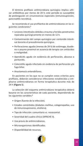 El término profilaxis antimicrobiana quirúrgica implica utilizar antibióticos por menos de 24 h; este periodo es susceptible
de prolongación en circunstancias especiales (inmunosupresión,
pancreatitis necrótica).
Se recomienda el uso profiláctico de antimicrobianos en las siguientes condiciones:3
•	 Lesiones intestinales debidas a trauma y heridas penetrantes
reparadas quirúrgicamente en menos de 12 h.
•	 Contaminación del campo quirúrgico por contenido intestinal durante el procedimiento quirúrgico.
•	 Perforaciones agudas (menos de 24 h) de estómago, duodeno o yeyuno proximal en ausencia de terapia con antiácidos
o malignidad.
•	 Apendicitis aguda sin evidencia de perforación, absceso o
peritonitis.
•	 Colecistitis aguda infectada sin evidencia de perforación y/o
fuga biliar.
•	 Anastomosis enterobiliares.
En pacientes en los que no se cumplen estos criterios para
profilaxis, deberán considerarse infecciones establecidas y emplearse antimicrobianos en forma terapéutica durante más de
24 h (Figura 1).
La selección del esquema antimicrobiano terapéutico deberá
basarse en las características de cada paciente, dependiendo de
las siguientes variables:3
•	 Origen (fuente de la infección).
•	 Estados comórbidos (diabetes mellitus, colagenopatías, uso
de inmunosupresores, etcétera).
•	 Tipo de infección: comunitaria vs. nosocomial.
•	 Severidad del cuadro clínico (APACHE II).
•	 Uso previo de antimicrobianos.
•	 Microorganismos identificados.
•	 Disponibilidad de recursos.

15

 