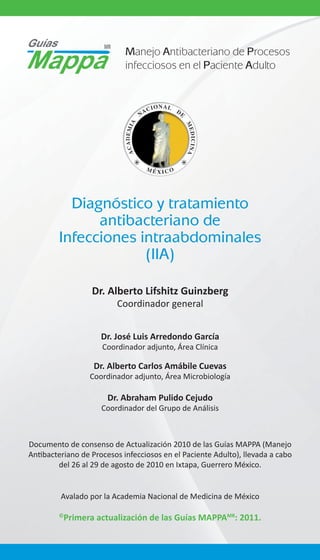 Manejo Antibacteriano de Procesos
infecciosos en el Paciente Adulto

Diagnóstico y tratamiento
antibacteriano de
Infecciones intraabdominales
(IIA)
Dr. Alberto Lifshitz Guinzberg
Coordinador general
Dr. José Luis Arredondo García
Coordinador adjunto, Área Clínica

Dr. Alberto Carlos Amábile Cuevas
Coordinador adjunto, Área Microbiología

Dr. Abraham Pulido Cejudo
Coordinador del Grupo de Análisis

Documento de consenso de Actualización 2010 de las Guías MAPPA (Manejo
Antibacteriano de Procesos infecciosos en el Paciente Adulto), llevada a cabo
del 26 al 29 de agosto de 2010 en Ixtapa, Guerrero México.
Avalado por la Academia Nacional de Medicina de México
©

Primera actualización de las Guías MAPPAMR: 2011.

 