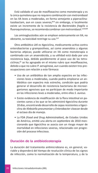 Está validado el uso de moxifloxacino como monoterapia y es
la única quinolona que no requiere combinación con metronidazol
en las IIA leves a moderadas, en forma semejante a piperacilinatazobactam, aun en casos severos;6-8 sin embargo, si localmente
existe un incremento de la resistencia de Bacteroides fragilis a
fluoroquinolonas, se recomienda combinar con metronidazol.1,3,9,10
Los aminoglucósidos aún se emplean extensamente en IIA; no
obstante, su toxicidad restringe su uso.1,3
Otro antibiótico útil es tigeciclina, medicamento activo contra
enterobacterias y grampositivos, así como anaerobios y algunas
bacterias atípicas; puede utilizarse en IIA como monoterapia o
combinado con un anaerobicida, y su utilidad está dada por una
resistencia baja, debido posiblemente al poco uso de las tetraciclinas;11 se ha agrupado en el mismo rubro que moxifloxacino,
debido a que no cubre P. aeruginosa, aun cuando existen tres preocupaciones con relación a este fármaco:
•	 Uso de un antibiótico de tan amplio espectro en las infecciones leves a moderadas, cuando podría emplearse un antibiótico con espectro más estrecho, condición que podría
generar el desarrollo de resistencia bacteriana de microorganismos agresivos que no participan de modo importante
en las infecciones leves a moderadas, entre ellos S. aureus.
•	 Existe evidencia de modificación de la flora intestinal en pacientes sanos a los que se les administró tigeciclina durante
10 días, encontrando desarrollo de cepas resistentes a tigeciclina de Klebsiella pneumoniae y Enterobacter cloacae desde
el octavo día de manejo.
•	 La FDA (Food and Drug Administration), de Estados Unidos
de América, emitió una alerta en septiembre de 2010 mencionando que tigeciclina se asocia con un riesgo mayor de
mortalidad en infecciones severas, relacionado con progresión del proceso infeccioso.

Duración de la antibioticoterapia
La duración del tratamiento antimicrobiano es, en general, variable y dependerá del tiempo de resolución clínica de los signos
de infección, como la normalización de la temperatura, y de la

20

Infecciones intraabdominales (IIA)

 