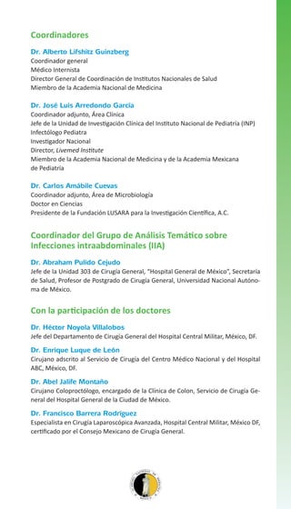 Coordinadores
Dr. Alberto Lifshitz Guinzberg
Coordinador general
Médico Internista
Director General de Coordinación de Institutos Nacionales de Salud
Miembro de la Academia Nacional de Medicina

Dr. José Luis Arredondo García
Coordinador adjunto, Área Clínica
Jefe de la Unidad de Investigación Clínica del Instituto Nacional de Pediatría (INP)
Infectólogo Pediatra
Investigador Nacional
Director, Livemed Institute
Miembro de la Academia Nacional de Medicina y de la Academia Mexicana
de Pediatría

Dr. Carlos Amábile Cuevas
Coordinador adjunto, Área de Microbiología
Doctor en Ciencias
Presidente de la Fundación LUSARA para la Investigación Científica, A.C.

Coordinador del Grupo de Análisis Temático sobre
Infecciones intraabdominales (IIA)
Dr. Abraham Pulido Cejudo
Jefe de la Unidad 303 de Cirugía General, “Hospital General de México”, Secretaría
de Salud, Profesor de Postgrado de Cirugía General, Universidad Nacional Autónoma de México.

Con la participación de los doctores
Dr. Héctor Noyola Villalobos
Jefe del Departamento de Cirugía General del Hospital Central Militar, México, DF.

Dr. Enrique Luque de León
Cirujano adscrito al Servicio de Cirugía del Centro Médico Nacional y del Hospital
ABC, México, DF.

Dr. Abel Jalife Montaño
Cirujano Coloproctólogo, encargado de la Clínica de Colon, Servicio de Cirugía General del Hospital General de la Ciudad de México.

Dr. Francisco Barrera Rodríguez
Especialista en Cirugía Laparoscópica Avanzada, Hospital Central Militar, México DF,
certificado por el Consejo Mexicano de Cirugía General.

 